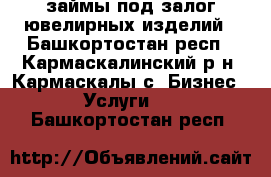 займы под залог ювелирных изделий - Башкортостан респ., Кармаскалинский р-н, Кармаскалы с. Бизнес » Услуги   . Башкортостан респ.